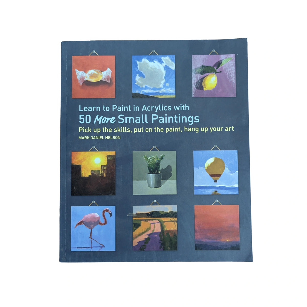 Learn to Paint in Acrylics with 50 More Small Paintings Pick Up the Skills, Put on the Paint, Hang Up Your Art